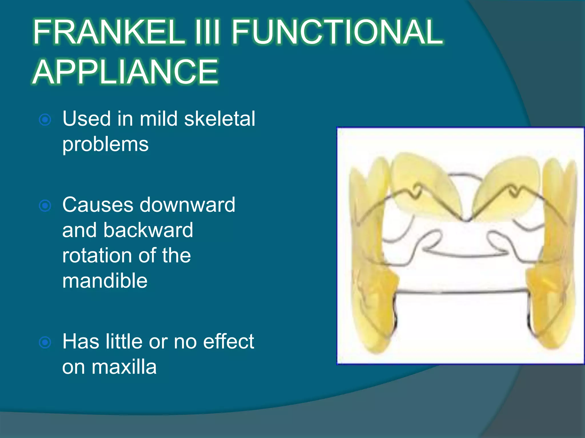 FRANKEL III FUNCTIONAL
APPLIANCE
 Used in mild skeletal
problems
 Causes downward
and backward
rotation of the
mandible
 Has little or no effect
on maxilla
 