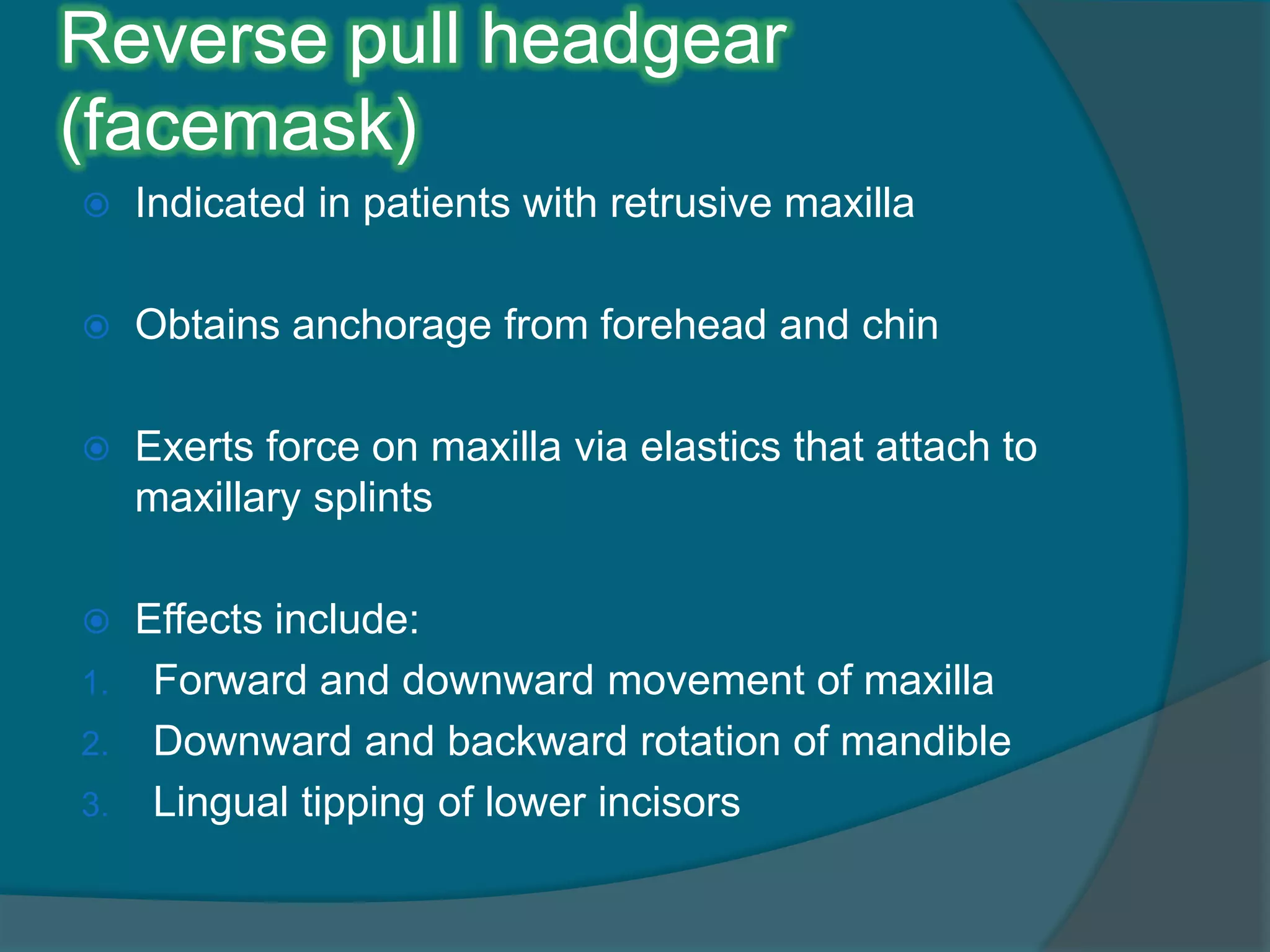 Reverse pull headgear
(facemask)
 Indicated in patients with retrusive maxilla
 Obtains anchorage from forehead and chin
 Exerts force on maxilla via elastics that attach to
maxillary splints
 Effects include:
1. Forward and downward movement of maxilla
2. Downward and backward rotation of mandible
3. Lingual tipping of lower incisors
 