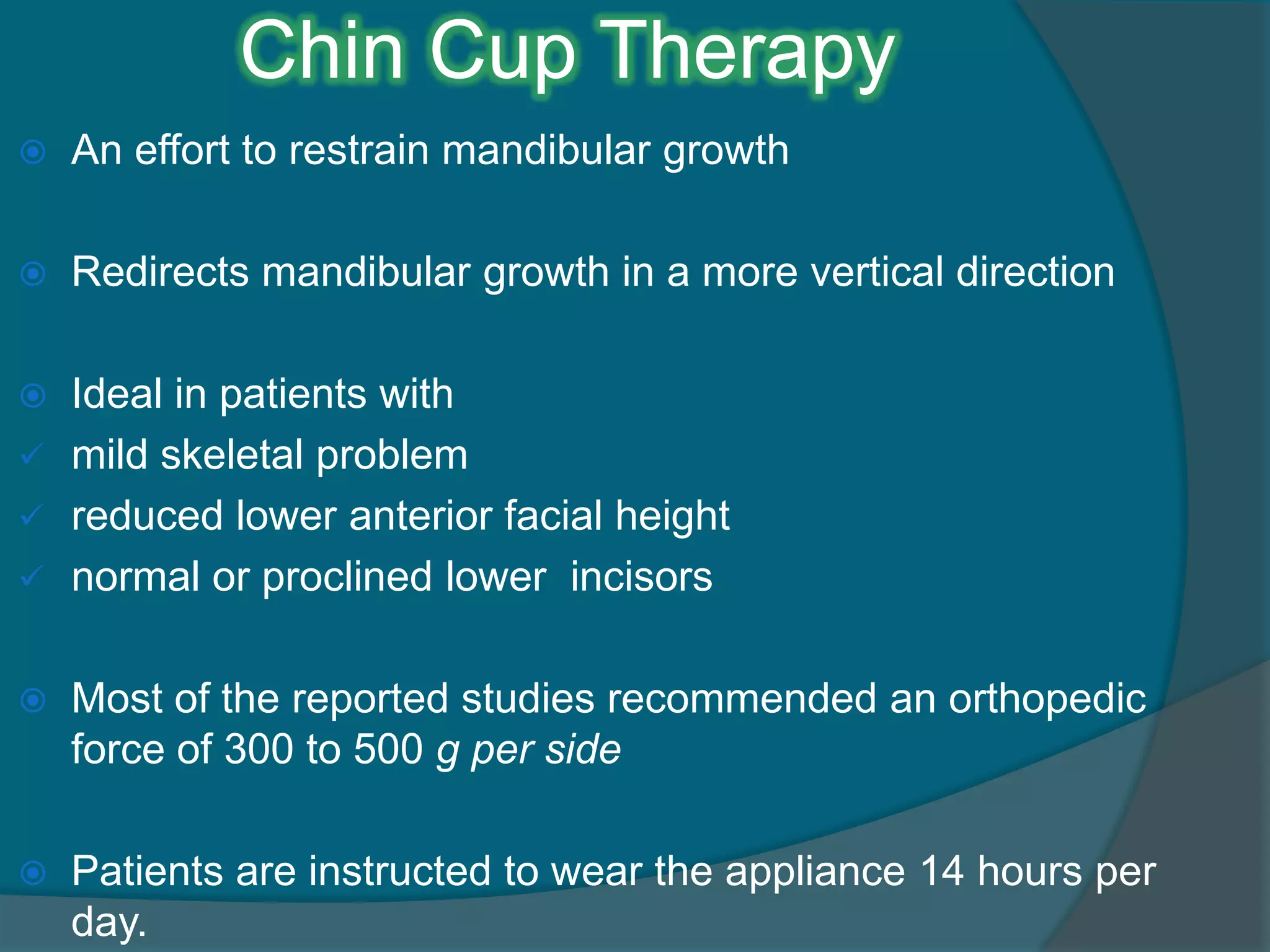 Chin Cup Therapy
 An effort to restrain mandibular growth
 Redirects mandibular growth in a more vertical direction
 Ideal in patients with
 mild skeletal problem
 reduced lower anterior facial height
 normal or proclined lower incisors
 Most of the reported studies recommended an orthopedic
force of 300 to 500 g per side
 Patients are instructed to wear the appliance 14 hours per
day.
 