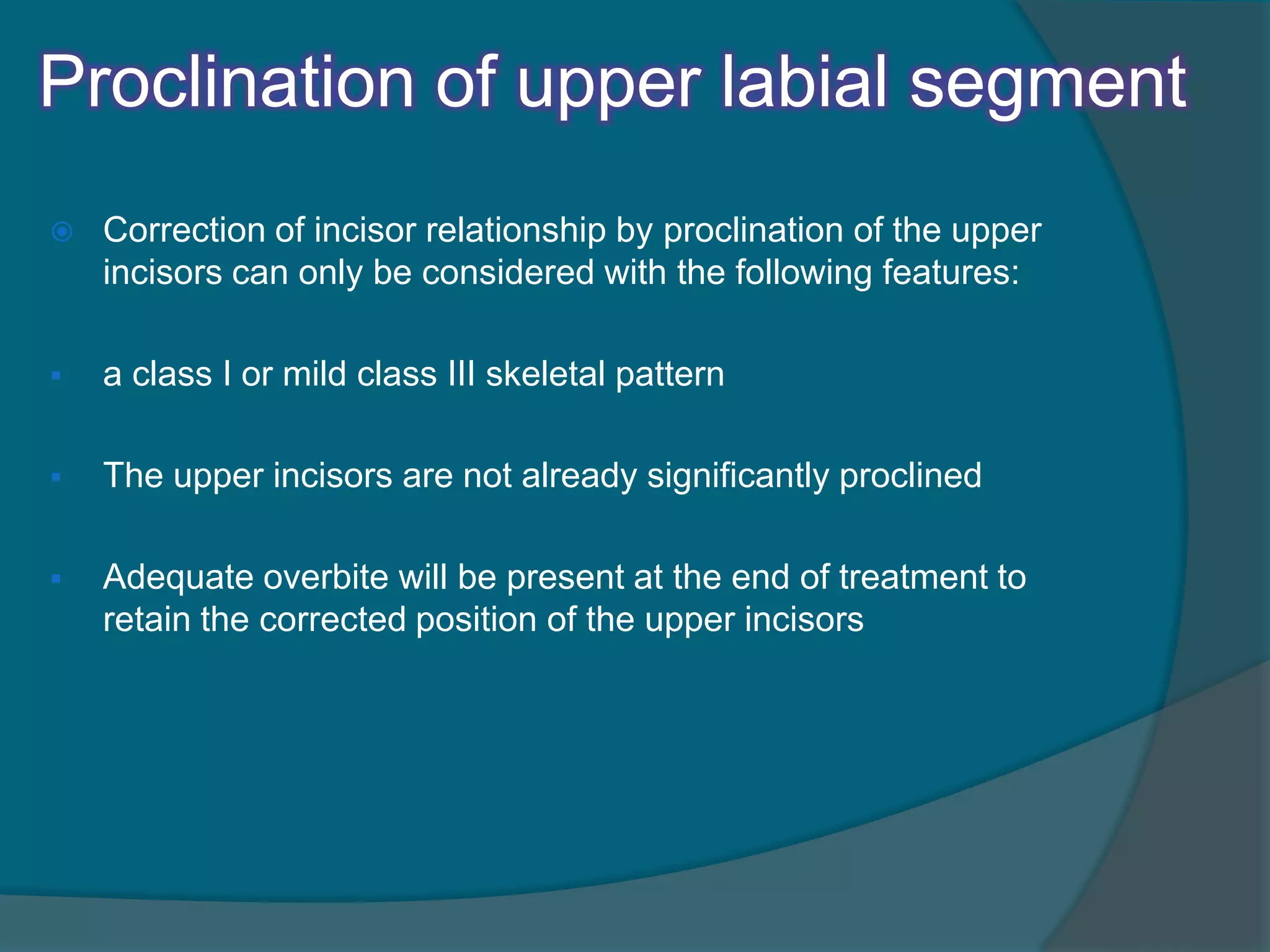 Proclination of upper labial segment
 Correction of incisor relationship by proclination of the upper
incisors can only be considered with the following features:
 a class I or mild class III skeletal pattern
 The upper incisors are not already significantly proclined
 Adequate overbite will be present at the end of treatment to
retain the corrected position of the upper incisors
 