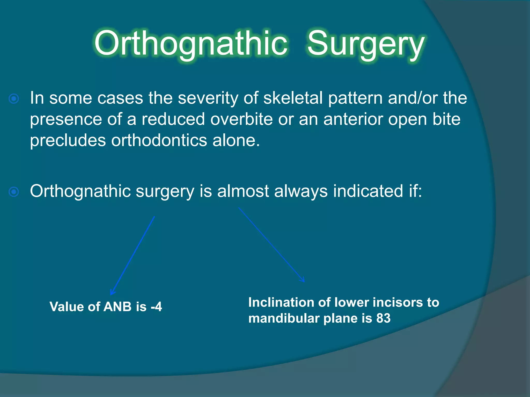 Orthognathic Surgery
 In some cases the severity of skeletal pattern and/or the
presence of a reduced overbite or an anterior open bite
precludes orthodontics alone.
 Orthognathic surgery is almost always indicated if:
Value of ANB is -4 Inclination of lower incisors to
mandibular plane is 83
 