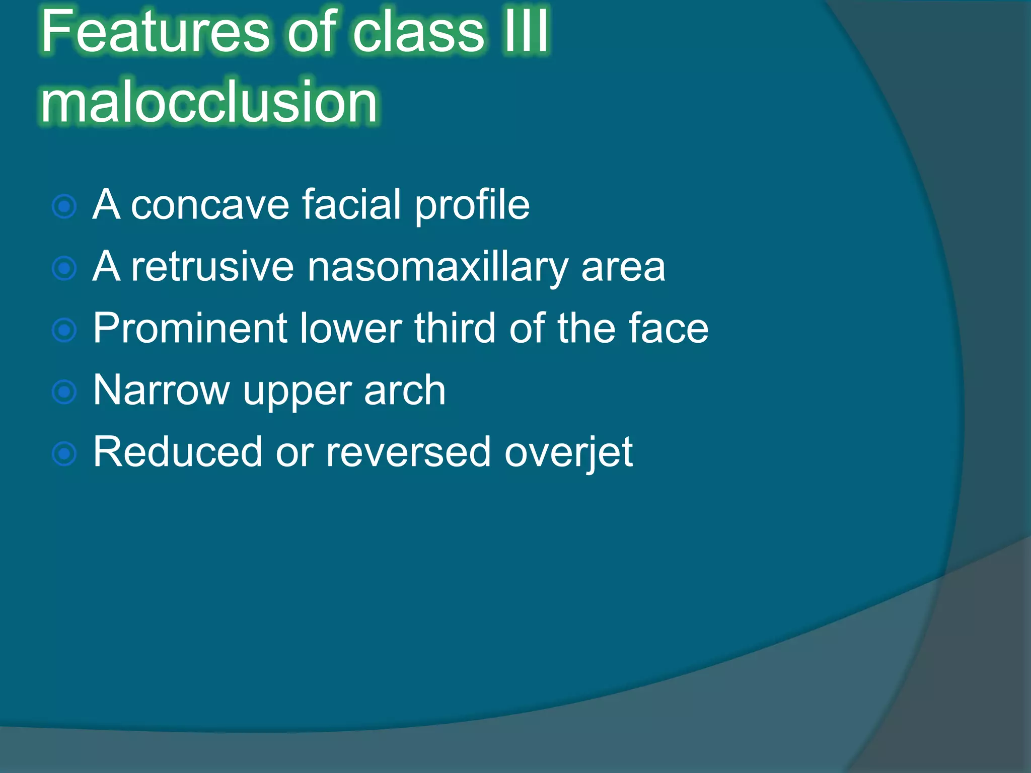 Features of class III
malocclusion
 A concave facial profile
 A retrusive nasomaxillary area
 Prominent lower third of the face
 Narrow upper arch
 Reduced or reversed overjet
 