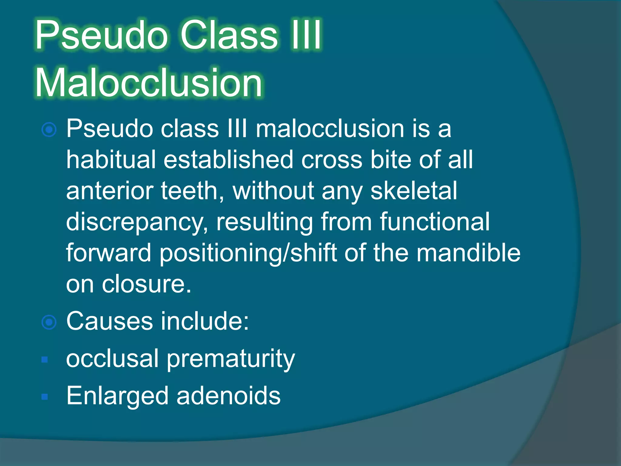 Pseudo Class III
Malocclusion
 Pseudo class III malocclusion is a
habitual established cross bite of all
anterior teeth, without any skeletal
discrepancy, resulting from functional
forward positioning/shift of the mandible
on closure.
 Causes include:
 occlusal prematurity
 Enlarged adenoids
 