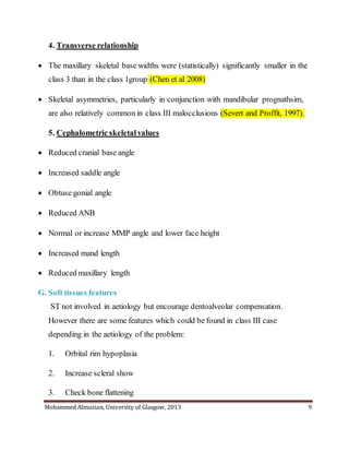 Mohammed Almuzian, University of Glasgow, 2013 9
4. Transverse relationship
 The maxillary skeletal base widths were (statistically) significantly smaller in the
class 3 than in the class 1group (Chen et al 2008)
 Skeletal asymmetries, particularly in conjunction with mandibular prognathsim,
are also relatively common in class III malocclusions (Severt and Proffit, 1997).
5. Cephalometric skeletal values
 Reduced cranial base angle
 Increased saddle angle
 Obtuse gonial angle
 Reduced ANB
 Normal or increase MMP angle and lower face height
 Increased mand length
 Reduced maxillary length
G. Soft tissues features
ST not involved in aetiology but encourage dentoalveolar compensation.
However there are some features which could be found in class III case
depending in the aetiology of the problem:
1. Orbital rim hypoplasia
2. Increase scleral show
3. Check bone flattening
 