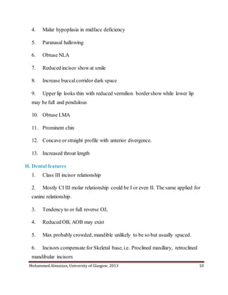 Mohammed Almuzian, University of Glasgow, 2013 10
4. Malar hypoplasia in midface deficiency
5. Paranasal hallowing
6. Obtuse NLA
7. Reduced incisor show at smile
8. Increase buccalcorridor dark space
9. Upper lip looks thin with reduced vermilion bordershow while lower lip
may be full and pendulous
10. Obtuse LMA
11. Prominent chin
12. Concave or straight profile with anterior divergence.
13. Increased throat length
H. Dental features
1. Class III incisor relationship
2. Mostly CI III molar relationship could be I or even II. The same applied for
canine relationship.
3. Tendency to or full reverse OJ,
4. Reduced OB, AOB may exist
5. Max probably crowded, mandible unlikely to be so but usually spaced.
6. Incisors compensate for Skeletal base, i.e. Proclined maxillary, retroclined
mandibular incisors
 