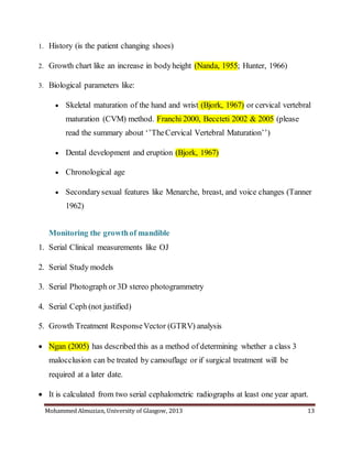 Mohammed Almuzian, University of Glasgow, 2013 13
1. History (is the patient changing shoes)
2. Growth chart like an increase in bodyheight (Nanda, 1955; Hunter, 1966)
3. Biological parameters like:
 Skeletal maturation of the hand and wrist (Bjork, 1967) or cervical vertebral
maturation (CVM) method. Franchi 2000, Beccteti 2002 & 2005 (please
read the summary about ‘’TheCervical Vertebral Maturation’’)
 Dental development and eruption (Bjork, 1967)
 Chronological age
 Secondarysexual features like Menarche, breast, and voice changes (Tanner
1962)
Monitoring the growthof mandible
1. Serial Clinical measurements like OJ
2. Serial Study models
3. Serial Photograph or 3D stereo photogrammetry
4. Serial Ceph (not justified)
5. Growth Treatment ResponseVector (GTRV) analysis
 Ngan (2005) has described this as a method of determining whether a class 3
malocclusion can be treated by camouflage or if surgical treatment will be
required at a later date.
 It is calculated from two serial cephalometric radiographs at least one year apart.
 