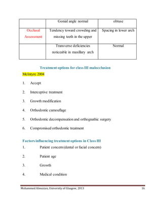 Mohammed Almuzian, University of Glasgow, 2013 16
Gonial angle normal obtuse
Occlusal
Assessment
Tendency toward crowding and
missing teeth in the upper
Spacing in lower arch
Transverse deficiencies
noticeable in maxillary arch
Normal
Treatment options for class III malocclusion
McIntyre 2004
1. Accept
2. Interceptive treatment
3. Growth modification
4. Orthodontic camouflage
5. Orthodontic decompensation and orthognathic surgery
6. Compromised orthodontic treatment
Factors influencing treatment options in Class III
1. Patient concern(dental or facial concern)
2. Patient age
3. Growth
4. Medical condition
 