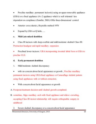 Mohammed Almuzian, University of Glasgow, 2013 18
 Procline maxillary permanent incisor(s) using an upper removable appliance
(URA) or a fixed appliance (4 x 2 appliance which is well tolerated less
dependent on compliance (Sandler, 2001) Offer three-dimensional control
 Anterior cross elastics, Reynolds method 1978
 Expand by URA or Q helix…..
c. Mid-Late mixed dentition
 Class III incisors with deep overbite and mild/moderate skeletal Class III:
Protraction headgear and rapid maxillary expansion
 Proclined lower incisors: URA incorporating inverted labial bow or URA to
procline ULS.
d. Early permanent dentition
1. Mild/moderate skeletal discrepancy
 with no concern about facial appearance or growth , Procline maxillary
permanent incisors using URA/fixed appliance or Camouflage skeletal pattern
using fixed appliances with or without extraction.
 With concern about facial appearance or growth
A. Postponetreatment decision until skeletal growth completed.
B. sometime, Align maxillary arch with fixed appliance and relieve crowding,
accepting Class III incisor relationship will require orthognathic surgery in
adulthood
2. Severe skeletal discrepancy or a concern about facial appearance
 