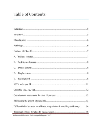 Mohammed Almuzian, University of Glasgow, 2013 1
Table of Contents
Definition......................................................................................................... 5
Incidence ......................................................................................................... 5
Classification ................................................................................................... 6
Aetiology......................................................................................................... 6
Features of Class III.......................................................................................... 7
A. Skeletal features ........................................................................................ 7
B. Soft tissues features ................................................................................... 8
C. Dental features .......................................................................................... 8
D. Displacements........................................................................................... 8
E. Facial growth ............................................................................................ 8
IOTN and class III.......................................................................................... 11
Crossbite (2.c, 3.c, 4.c) ................................................................................... 12
Growth status assessment for class III patients ................................................. 12
Monitoring the growth of mandible ................................................................. 13
Differentiation between mandibular prognathism & maxillary deficiency ......... 14
Treatment options for class III malocclusion.................................................... 16
 