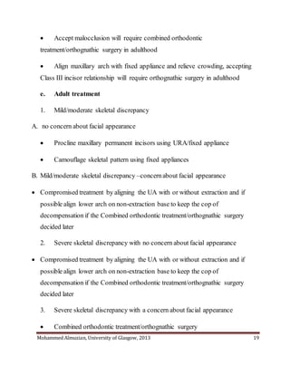 Mohammed Almuzian, University of Glasgow, 2013 19
 Accept malocclusion will require combined orthodontic
treatment/orthognathic surgery in adulthood
 Align maxillary arch with fixed appliance and relieve crowding, accepting
Class III incisor relationship will require orthognathic surgery in adulthood
e. Adult treatment
1. Mild/moderate skeletal discrepancy
A. no concern about facial appearance
 Procline maxillary permanent incisors using URA/fixed appliance
 Camouflage skeletal pattern using fixed appliances
B. Mild/moderate skeletal discrepancy –concernabout facial appearance
 Compromised treatment by aligning the UA with or without extraction and if
possible align lower arch on non-extraction base to keep the cop of
decompensation if the Combined orthodontic treatment/orthognathic surgery
decided later
2. Severe skeletal discrepancy with no concern about facial appearance
 Compromised treatment by aligning the UA with or without extraction and if
possible align lower arch on non-extraction base to keep the cop of
decompensation if the Combined orthodontic treatment/orthognathic surgery
decided later
3. Severe skeletal discrepancy with a concern about facial appearance
 Combined orthodontic treatment/orthognathic surgery
 