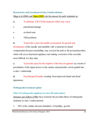 Mohammed Almuzian, University of Glasgow, 2013 20
Reasonsfor early treatment of class 3 malocclusions
Hägg et al (2004) and Ngan (2005) cite the reasons for early treatment as:
a. To eliminate CR-CO discrepancies which may cause
 periodontal damage
 occlusal wear
 TMJ problems
b. To provide a more favourable environment for growth and
development of the maxilla and mandible with a reduction in dental
compensation because remodelling may occurin the joint as the postured position
which will act as functional appliance and making correction of the crossbite
more difficult at a later date
c. To provide spacefor the eruption of the buccalsegments as a result of
proclination of the upper incisor so the canines and premolars can be guided into
a class 1 relationship
d. Psychological benefits resulting from improved dental and facial
appearance
Orthopaedic treatment option
Effectof orthopaedic appliance in class III maloculsion
Dermaut and Aelbers (1996) have reviewed the possible effects of orthopaedic
treatment in class 3 malocclusions.
1. 50% of the studies showed stimulation of maxillary growth
 