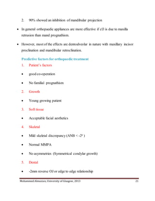 Mohammed Almuzian, University of Glasgow, 2013 21
2. 90% showed an inhibition of mandibular projection
 In general orthopaedic appliances are more effective if cl3 is due to maxilla
retrusion than mand prognathism.
 However, most of the effects are dentoalveolar in nature with maxillary incisor
proclination and mandibular retroclination.
Predictive factors for orthopaedic treatment
1. Patient’s factors
 good co-operation
 No familial prognathism
2. Growth
 Young growing patient
3. Soft tissue
 Acceptable facial aesthetics
4. Skeletal
 Mild skeletal discrepancy (ANB < -20 )
 Normal MMPA
 No asymmetries (Symmetrical condylar growth)
5. Dental
 -2mm reverse OJ or edge to edge relationship
 