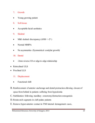 Mohammed Almuzian, University of Glasgow, 2013 23
7. Growth
 Young growing patient
8. Soft tissue
 Acceptable facial aesthetics
9. Skeletal
 Mild skeletal discrepancy (ANB < -20 )
 Normal MMPA
 No asymmetries (Symmetrical condylar growth)
10. Dental
 -2mm reverse OJ or edge to edge relationship
 Retroclined ULS
 Proclined LLS
11. Displacement
 Functional shift
B. Reinforcement of anterior anchorage and dental protraction allowing closure of
spacefrom behind in patients suffering from hypodontia
C. Stabilization following maxillary osteotomy/distraction osteogenisis
D. Rotate arch segments in cleft palate patients
E. Remove hyper-anterior contact in TMJ internal derangement cases,
 