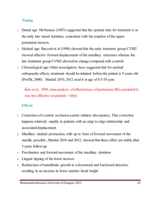 Mohammed Almuzian, University of Glasgow, 2013 24
Timing
1. Dental age: McNamara (1987) suggested that the optimal time for treatment is in
the early late mixed dentition, coincident with the eruption of the upper
permanent incisors.
2. Skeletal age: Baccetti et al (1998) showed that the early treatment group CVM2
showed effective forward displacement of the maxillary structures whereas the
late treatment group CVM3 showed no change compared with controls
3. Chronological age: Other investigators have suggested that for optimal
orthopaedic effects, treatment should be initiated before the patient is 9 years old
(Proffit, 2000). Mandal 2010, 2012 used it at age of 8.5-10 year.
Kim et al., 1999, meta-analysis of effectiveness of protraction HG concluded it
was less effective on patients >10yrs
Effects
1. Correction of a centric occlusion-centric relation discrepancy. This correction
happens relatively rapidly in patients with an edge to edge relationship and
associated displacement
2. Maxillary skeletal protraction, with up to 3mm of forward movement of the
maxilla possible , Mandal 2010 and 2012, showed that these effect are stable after
3 years follow-up
3. Proclination and forward movement of the maxillary dentition
4. Lingual tipping of the lower incisors
5. Redirection of mandibular growth in a downward and backward direction,
resulting in an increase in lower anterior facial height
 