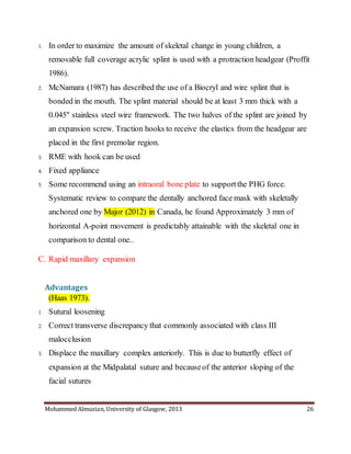 Mohammed Almuzian, University of Glasgow, 2013 26
1. In order to maximize the amount of skeletal change in young children, a
removable full coverage acrylic splint is used with a protraction headgear (Proffit
1986).
2. McNamara (1987) has described the use of a Biocryl and wire splint that is
bonded in the mouth. The splint material should be at least 3 mm thick with a
0.045" stainless steel wire framework. The two halves of the splint are joined by
an expansion screw. Traction hooks to receive the elastics from the headgear are
placed in the first premolar region.
3. RME with hook can be used
4. Fixed appliance
5. Some recommend using an intraoral bone plate to supportthe PHG force.
Systematic review to compare the dentally anchored face mask with skeletally
anchored one by Major (2012) in Canada, he found Approximately 3 mm of
horizontal A-point movement is predictably attainable with the skeletal one in
comparison to dental one..
C. Rapid maxillary expansion
Advantages
(Haas 1973).
1. Sutural loosening
2. Correct transverse discrepancy that commonly associated with class III
malocclusion
3. Displace the maxillary complex anteriorly. This is due to butterfly effect of
expansion at the Midpalatal suture and becauseof the anterior sloping of the
facial sutures
 