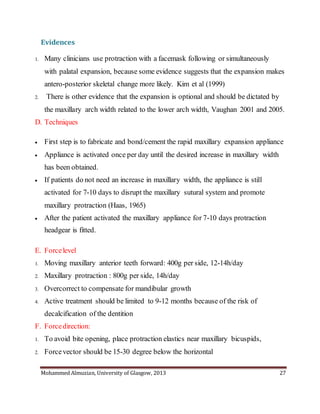 Mohammed Almuzian, University of Glasgow, 2013 27
Evidences
1. Many clinicians use protraction with a facemask following or simultaneously
with palatal expansion, because some evidence suggests that the expansion makes
antero-posterior skeletal change more likely. Kim et al (1999)
2. There is other evidence that the expansion is optional and should be dictated by
the maxillary arch width related to the lower arch width, Vaughan 2001 and 2005.
D. Techniques
 First step is to fabricate and bond/cement the rapid maxillary expansion appliance
 Appliance is activated once per day until the desired increase in maxillary width
has been obtained.
 If patients do not need an increase in maxillary width, the appliance is still
activated for 7-10 days to disrupt the maxillary sutural system and promote
maxillary protraction (Haas, 1965)
 After the patient activated the maxillary appliance for 7-10 days protraction
headgear is fitted.
E. Forcelevel
1. Moving maxillary anterior teeth forward: 400g per side, 12-14h/day
2. Maxillary protraction : 800g per side, 14h/day
3. Overcorrect to compensate for mandibular growth
4. Active treatment should be limited to 9-12 months because of the risk of
decalcification of the dentition
F. Forcedirection:
1. To avoid bite opening, place protraction elastics near maxillary bicuspids,
2. Forcevector should be 15-30 degree below the horizontal
 