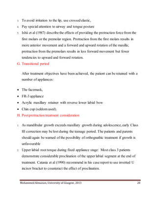 Mohammed Almuzian, University of Glasgow, 2013 28
3. To avoid irritation to the lip, use crossed elastic,
4. Pay special attention to airway and tongue posture
5. Ishii et al (1987) describe the effects of providing the protraction force from the
first molars or the premolar region. Protraction from the first molars results in
more anterior movement and a forward and upward rotation of the maxilla;
protraction from the premolars results in less forward movement but fewer
tendencies to upward and forward rotation.
G. Transitional period
After treatment objectives have been achieved, the patient can be retained with a
number of appliances:
 The facemask,
 FR-3 appliance
 Acrylic maxillary retainer with reverse lower labial bow
 Chin cup (seldom used).
H. Postprotraction treatment consideration
1. As mandibular growth exceeds maxillary growth during adolescence, early Class
III correction may be lost during the teenage period. The patients and parents
should again be warned of the possibility of orthognathic treatment if growth is
unfavourable
2. Upper labial root torque during fixed appliance stage: Most class 3 patients
demonstrate considerable proclination of the upper labial segment at the end of
treatment. Catania et al (1990) recommend in his case report to use inverted U
incisor bracket to counteract the effect of proclination.
 