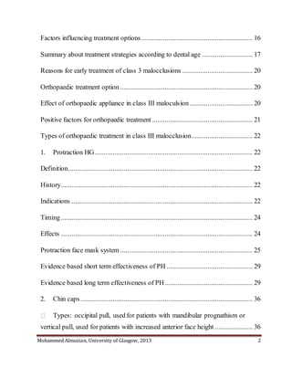 Mohammed Almuzian, University of Glasgow, 2013 2
Factors influencing treatment options .............................................................. 16
Summary about treatment strategies according to dental age ............................ 17
Reasons for early treatment of class 3 malocclusions ....................................... 20
Orthopaedic treatment option.......................................................................... 20
Effect of orthopaedic appliance in class III maloculsion ................................... 20
Positive factors for orthopaedic treatment ........................................................ 21
Types of orthopaedic treatment in class III malocclusion.................................. 22
1. Protraction HG........................................................................................ 22
Definition....................................................................................................... 22
History........................................................................................................... 22
Indications ..................................................................................................... 22
Timing........................................................................................................... 24
Effects ........................................................................................................... 24
Protraction face mask system.......................................................................... 25
Evidence based short term effectiveness of PH ................................................ 29
Evidence based long term effectiveness of PH................................................. 29
2. Chin caps................................................................................................ 36
Types: occipital pull, used for patients with mandibular prognathism or
vertical pull, used for patients with increased anterior face height ..................... 36
 