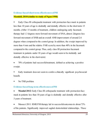 Mohammed Almuzian, University of Glasgow, 2013 29
Evidence based short term effectivenessofPH
Mandall, 2010 (similar to study of Ngan 1998)
 Early Class III orthopaedic treatment with protraction face mask in patients
less than 10 years of age is skeletally and dentally effective in the short term 15
months. (After 15 months of treatment, children undergoing early facemask
therapy had 1.3 degrees more forward movement of SNA, almost 2degrees less
forward movement of SNB and an overall ANB improvement of around 2.6
degrees when compared to the controlgroup. In addition, the overjet improved by
more than 4 mm and the relative PAR scoreby more than 40% in the facemask
compared to the control group. Thus, early class III protraction facemask
treatment in patients under 10 years of age would seem to be skeletally and
dentally effective in the short-term)
 70% of patients had successfultreatment, defined as achieving a positive
overjet.
 Early treatment does not seem to confer a clinically significant psychosocial
benefit.
 No TMJ problem
Evidence based long term effectivenessofPH
 Mandal 2012:Early Class III orthopaedic treatment with protraction face
mask in patients less than 10 years of age is skeletally and dentally effective after
3 years of treatment.
 Masucci 2011: RME/FM therapy led to successfuloutcomes in about 73%
of the patients. Signiﬁcantly improved sagittal dentoskeletal relationships. These
 