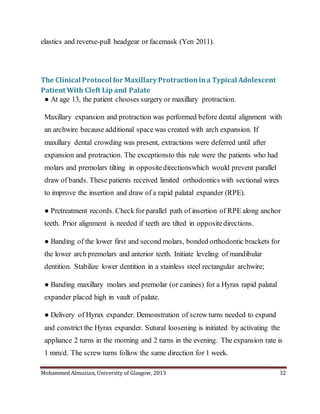 Mohammed Almuzian, University of Glasgow, 2013 32
elastics and reverse-pull headgear or facemask (Yen 2011).
The Clinical Protocol for Maxillary Protractionina Typical Adolescent
Patient With Cleft Lip and Palate
● At age 13, the patient chooses surgery or maxillary protraction.
Maxillary expansion and protraction was performed before dental alignment with
an archwire because additional space was created with arch expansion. If
maxillary dental crowding was present, extractions were deferred until after
expansion and protraction. The exceptionsto this rule were the patients who had
molars and premolars tilting in oppositedirectionswhich would prevent parallel
draw of bands. These patients received limited orthodontics with sectional wires
to improve the insertion and draw of a rapid palatal expander (RPE).
● Pretreatment records. Check for parallel path of insertion of RPE along anchor
teeth. Prior alignment is needed if teeth are tilted in oppositedirections.
● Banding of the lower first and second molars, bonded orthodontic brackets for
the lower arch premolars and anterior teeth. Initiate leveling of mandibular
dentition. Stabilize lower dentition in a stainless steel rectangular archwire;
● Banding maxillary molars and premolar (or canines) for a Hyrax rapid palatal
expander placed high in vault of palate.
● Delivery of Hyrax expander. Demonstration of screw turns needed to expand
and constrict the Hyrax expander. Sutural loosening is initiated by activating the
appliance 2 turns in the morning and 2 turns in the evening. The expansion rate is
1 mm/d. The screw turns follow the same direction for 1 week.
 