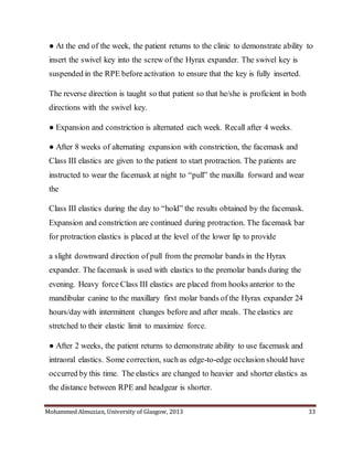 Mohammed Almuzian, University of Glasgow, 2013 33
● At the end of the week, the patient returns to the clinic to demonstrate ability to
insert the swivel key into the screw of the Hyrax expander. The swivel key is
suspended in the RPE before activation to ensure that the key is fully inserted.
The reverse direction is taught so that patient so that he/she is proficient in both
directions with the swivel key.
● Expansion and constriction is alternated each week. Recall after 4 weeks.
● After 8 weeks of alternating expansion with constriction, the facemask and
Class III elastics are given to the patient to start protraction. The patients are
instructed to wear the facemask at night to “pull” the maxilla forward and wear
the
Class III elastics during the day to “hold” the results obtained by the facemask.
Expansion and constriction are continued during protraction. The facemask bar
for protraction elastics is placed at the level of the lower lip to provide
a slight downward direction of pull from the premolar bands in the Hyrax
expander. The facemask is used with elastics to the premolar bands during the
evening. Heavy force Class III elastics are placed from hooks anterior to the
mandibular canine to the maxillary first molar bands of the Hyrax expander 24
hours/day with intermittent changes before and after meals. The elastics are
stretched to their elastic limit to maximize force.
● After 2 weeks, the patient returns to demonstrate ability to use facemask and
intraoral elastics. Some correction, such as edge-to-edge occlusion should have
occurred by this time. The elastics are changed to heavier and shorter elastics as
the distance between RPE and headgear is shorter.
 