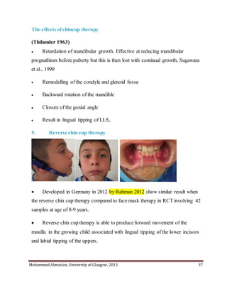 Mohammed Almuzian, University of Glasgow, 2013 37
The effects ofchincup therapy
(Thilander 1963)
 Retardation of mandibular growth. Effective at reducing mandibular
prognathism before puberty but this is then lost with continual growth, Sugawara
et al., 1990
 Remodelling of the condyle and glenoid fossa
 Backward rotation of the mandible
 Closure of the gonial angle
 Result in lingual tipping of LLS,
5. Reverse chin cup therapy
 Developed in Germany in 2012 by Rahman 2012 show similar result when
the reverse chin cup therapy compared to face mask therapy in RCT involving 42
samples at age of 8-9 years.
 Reverse chin cup therapy is able to produceforward movement of the
maxilla in the growing child associated with lingual tipping of the lower incisors
and labial tipping of the uppers.
 