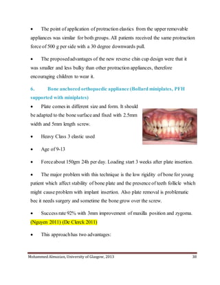 Mohammed Almuzian, University of Glasgow, 2013 38
 The point of application of protraction elastics from the upper removable
appliances was similar for both groups. All patients received the same protraction
force of 500 g per side with a 30 degree downwards pull.
 The proposedadvantages of the new reverse chin cup design were that it
was smaller and less bulky than other protraction appliances, therefore
encouraging children to wear it.
6. Bone anchored orthopaedic appliance (Bollard miniplates, PFH
supported with miniplates)
 Plate comes in different size and form. It should
be adapted to the bone surface and fixed with 2.5mm
width and 5mm length screw.
 Heavy Class 3 elastic used
 Age of 9-13
 Forceabout 150gm 24h per day. Loading start 3 weeks after plate insertion.
 The major problem with this technique is the low rigidity of bone for young
patient which affect stability of bone plate and the presence of teeth follicle which
might cause problem with implant insertion. Also plate removal is problematic
bec it needs surgery and sometime the bone grow over the screw.
 Success rate 92% with 3mm improvement of maxilla position and zygoma.
(Nguyen 2011) (De Clerck 2011)
 This approachhas two advantages:
 