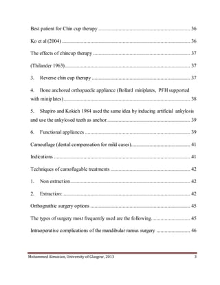 Mohammed Almuzian, University of Glasgow, 2013 3
Best patient for Chin cup therapy .................................................................... 36
Ko et al (2004) ............................................................................................... 36
The effects of chincup therapy ........................................................................ 37
(Thilander 1963)............................................................................................. 37
3. Reverse chin cup therapy ......................................................................... 37
4. Bone anchored orthopaedic appliance (Bollard miniplates, PFH supported
with miniplates).............................................................................................. 38
5. Shapiro and Kokich 1984 used the same idea by inducing artificial ankylosis
and use the ankylosed teeth as anchor.............................................................. 39
6. Functional appliances .............................................................................. 39
Camouflage (dental compensation for mild cases)............................................ 41
Indications ..................................................................................................... 41
Techniques of camoflagable treatments ........................................................... 42
1. Non extraction......................................................................................... 42
2. Extraction: .............................................................................................. 42
Orthognathic surgery options .......................................................................... 45
The types of surgery most frequently used are the following............................. 45
Intraoperative complications of the mandibular ramus surgery ......................... 46
 