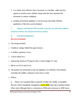Mohammed Almuzian, University of Glasgow, 2013 39
1. it is clearly more effective than a facemask to a maxillary splint and also
appears to producemore skeletal change than has been reported with
facemasks to anterior miniplates
2. wearing an Extraoral appliance is not necessary and nearly full-time
application of the force can be obtained.
7. Shapiro and Kokich 1984 usedthe same idea by inducing artificial
ankylosis and use the ankylosedteeth as anchor.
8. Functional appliances
Reverse twin block
a. The design included
 Cantilever springs behind the upper incisors,
 A midline expansion screw,
 A lower labial bow
 Intersecting blocks at 70 degrees with a vertical height of 7 mm.
 Block on U4s,5s and L5s,6s
b. The patient was instructed to wear the appliance on a full-time basis initially,
activating the midline expansion screw twice a week.
c. Effects:
 There is no sustained effect on growth of either the maxilla or mandible.
Reverse TB for mandibular prognatisim (Ucem 2004 claim that it producedental
effect only) Although there is a reduction in SNB and an increase in ANB due to
 