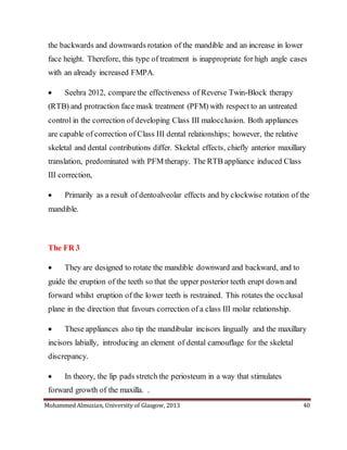 Mohammed Almuzian, University of Glasgow, 2013 40
the backwards and downwards rotation of the mandible and an increase in lower
face height. Therefore, this type of treatment is inappropriate for high angle cases
with an already increased FMPA.
 Seehra 2012, compare the effectiveness of Reverse Twin-Block therapy
(RTB) and protraction face mask treatment (PFM) with respect to an untreated
control in the correction of developing Class III malocclusion. Both appliances
are capable of correction of Class III dental relationships; however, the relative
skeletal and dental contributions differ. Skeletal effects, chiefly anterior maxillary
translation, predominated with PFM therapy. The RTB appliance induced Class
III correction,
 Primarily as a result of dentoalveolar effects and by clockwise rotation of the
mandible.
The FR 3
 They are designed to rotate the mandible downward and backward, and to
guide the eruption of the teeth so that the upper posterior teeth erupt down and
forward whilst eruption of the lower teeth is restrained. This rotates the occlusal
plane in the direction that favours correction of a class III molar relationship.
 These appliances also tip the mandibular incisors lingually and the maxillary
incisors labially, introducing an element of dental camouflage for the skeletal
discrepancy.
 In theory, the lip pads stretch the periosteum in a way that stimulates
forward growth of the maxilla. .
 