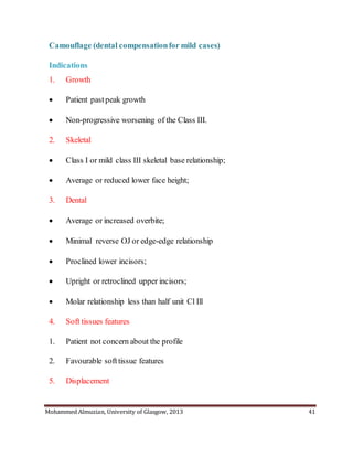 Mohammed Almuzian, University of Glasgow, 2013 41
Camouflage (dental compensationfor mild cases)
Indications
1. Growth
 Patient pastpeak growth
 Non-progressive worsening of the Class III.
2. Skeletal
 Class I or mild class III skeletal base relationship;
 Average or reduced lower face height;
3. Dental
 Average or increased overbite;
 Minimal reverse OJ or edge-edge relationship
 Proclined lower incisors;
 Upright or retroclined upper incisors;
 Molar relationship less than half unit Cl Ill
4. Soft tissues features
1. Patient not concern about the profile
2. Favourable softtissue features
5. Displacement
 