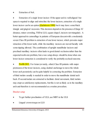 Mohammed Almuzian, University of Glasgow, 2013 43
 Extraction of 4x4.
 Extraction of a single lower incisor: If the upper arch is well-aligned but
spaceis required to align and retrocline the lower incisors, extraction of a single
lower incisor can be an option (Zachrisson 1999) but it may leave some black
triangle and gingival recession. This decision depend on the presence of (large IC
distance, minor crowding, TSD in LLS, square shape L incisors not triangular). A
better approachto camouflage in patients of European descentwith a moderately
severe Class III problem is extraction of one lower incisor, which prevents major
retraction of the lower teeth, while the maxillary incisors are moved facially with
some tipping allowed. The combination of upright mandibular incisors and
proclined maxillary incisors often leads to good dental occlusion rather than the
expected tooth-size problem, but a wax setup always should be done when one
lower incisor extraction is considered to verify the probably occlusal outcome.
 Proffit 2013, For Asian (or rarely, other) Class III patients with major
protrusion of the lower incisors, using skeletal anchorage to move the whole
lower arch posteriorly can be quite helpful in correcting the problem. Extraction
of third molars usually is needed in order to move the mandibular dental arch
back. If second molars are extracted to facilitate distal movement, third molars
may erupt as satisfactory replacements, but this is not as likely as in the maxillary
arch and therefore is not recommended as a routine procedure.
Bracket setup
 To get further proclination of ULS, use MBT in the ULS
 Lingual crown torque on LLS
 