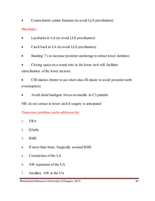 Mohammed Almuzian, University of Glasgow, 2013 44
 Contra-lateral canine brackets (to avoid LLS proclination)
Mechanics
 Lacebacks in LA (to avoid LLS proclination)
 Cinch back in LA (to avoid LLS proclination)
 Banding 7`s to increase posterior anchorage to retract lower dentition
 Closing spaceon a round wire in the lower arch will facilitate
retroclination of the lower incisors.
 CIII elastics (better to use short class III elastic to avoid posterior teeth
overeruption)
 Avoid distal headgear forces on maxilla in C3 patients
NB: do not extract in lower arch if surgery is anticipated
Transverse problem can be addresses by:
1. URA
2. Q helix
3. RME
4. If more than 8mm, Surgically assisted RME
5. Constriction of the LA
6. AW expansion of the UA
7. Auxillary AW in the UA
 