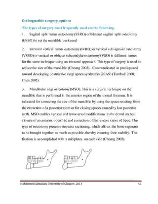 Mohammed Almuzian, University of Glasgow, 2013 45
Orthognathic surgery options
The types of surgery most frequently used are the following.
1. Sagittal split ramus osteotomy(SSRO)or bilateral sagittal split osteotomy
(BSSO) to set the mandible backward
2. Intraoral vertical ramus osteotomy(IVRO) or vertical subsigmoid osteotomy
(VSSO) or vertical or oblique subcondylar osteotomy(VSO) is different names
for the same technique using an intraoral approach. This type of surgery is used to
reduce the size of the mandible (Cheung 2002). Contraindicated in predisposed
toward developing obstructive sleep apnea syndrome (OSAS) (Turnbull 2000;
Chen 2005).
3. Mandibular step osteotomy(MSO). This is a surgical technique on the
mandible that is performed in the anterior region of the mental foramen. It is
indicated for correcting the size of the mandible by using the spaceresulting from
the extraction of a posterior tooth or for closing spaces caused by lost posterior
teeth. MSO enables vertical and transversal modifications to the dental arches:
closure of an anterior open bite and correction of the reverse curve of Spee. This
type of osteotomy presents stepwise sectioning, which allows the bone segments
to be brought together as much as possible, thereby ensuring their stability. The
fixation is accomplished with a miniplates on each side (Cheung 2002).
 