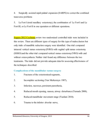 Mohammed Almuzian, University of Glasgow, 2013 46
4. Surgically assisted rapid palatal expansion (SARPE) to correctthe combined
transverse problems
5. Le Fort I (total maxillary osteotomy), the combination of Le FortI and Le
Fort III, or Le Fort II in one operation or different operations.
Sugaya 2012 Cochrane review two randomized controlled trials were included in
this review. There are different types of surgery for this type of malocclusion but
only trials of mandible reduction surgery were identified. One trial compared
intraoral vertical ramus osteotomy(IVRO) with sagittal split ramus osteotomy
(SSRO)and the other trial compared vertical ramus osteotomy(VRO) with and
without osteosynthesis. Neither trial found any difference between the two
treatments. The trials did not provide adequate data for assessing effectiveness of
the techniques described
Complications of the mandibular ramus surgery
1. Fractures of the osteotomised segments,
2. Incomplete sectioning (Van Merkesteyn 1987),
3. Infection, necroses, persistent paresthesia,
4. Reduced mouth opening, nausea, airway disturbance (Yamada 2008),
5. Reduced mandibular movement range (Yazdani 2010).
6. Trauma to the inferior alveolar nerve,
 