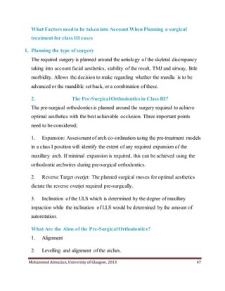 Mohammed Almuzian, University of Glasgow, 2013 47
What Factors needto be takeninto Account When Planning a surgical
treatment for class III cases
1. Planning the type of surgery
The required surgery is planned around the aetiology of the skeletal discrepancy
taking into account facial aesthetics, stability of the result, TMJ and airway, little
morbidity. Allows the decision to make regarding whether the maxilla is to be
advanced or the mandible set back, or a combination of these.
2. The Pre-SurgicalOrthodontics in Class III?
The pre-surgical orthodontics is planned around the surgery required to achieve
optimal aesthetics with the best achievable occlusion. Three important points
need to be considered;
1. Expansion: Assessment of arch co-ordination using the pre-treatment models
in a class I position will identify the extent of any required expansion of the
maxillary arch. If minimal expansion is required, this can be achieved using the
orthodontic archwires during pre-surgical orthodontics.
2. Reverse Target overjet: The planned surgical moves for optimal aesthetics
dictate the reverse overjet required pre-surgically.
3. Inclination of the ULS which is determined by the degree of maxillary
impaction while the inclination of LLS would be determined by the amount of
autorotation.
What Are the Aims of the Pre-SurgicalOrthodontics?
1. Alignment
2. Levelling and alignment of the arches.
 
