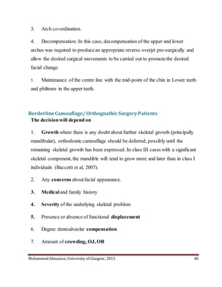 Mohammed Almuzian, University of Glasgow, 2013 48
3. Arch co-ordination.
4. Decompensation: In this case, decompensation of the upper and lower
arches was required to producean appropriate reverse overjet pre-surgically and
allow the desired surgical movements to be carried out to promotethe desired
facial change.
5. Maintenance of the centre line with the mid-point of the chin in Lower teeth
and philtrum in the upper teeth.
Borderline Camouflage/ Orthognathic Surgery Patients
The decisionwill depend on
1. Growth where there is any doubtabout further skeletal growth (principally
mandibular), orthodontic camouflage should be deferred, possibly until the
remaining skeletal growth has been expressed. In class III cases with a significant
skeletal component, the mandible will tend to grow more and later than in class I
individuals (Baccetti et al, 2007).
2. Any concerns aboutfacial appearance.
3. Medicaland family history
4. Severity of the underlying skeletal problem
5. Presence or absence of functional displacement
6. Degree dentoalveolar compensation
7. Amount of crowding, OJ, OB
 