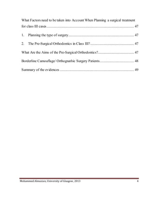 Mohammed Almuzian, University of Glasgow, 2013 4
What Factors need to be taken into Account When Planning a surgical treatment
for class III cases............................................................................................ 47
1. Planning the type of surgery..................................................................... 47
2. The Pre-Surgical Orthodontics in Class III?.............................................. 47
What Are the Aims of the Pre-Surgical Orthodontics?...................................... 47
Borderline Camouflage/ Orthognathic Surgery Patients.................................... 48
Summary of the evidences .............................................................................. 49
 