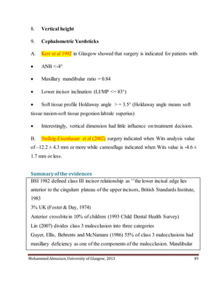Mohammed Almuzian, University of Glasgow, 2013 49
8. Vertical height
9. Cephalometric Yardsticks
A. Kerr et al 1992 in Glasgow showed that surgery is indicated for patients with
 ANB <-4°
 Maxillary mandibular ratio = 0.84
 Lower incisor inclination (LI/MP <= 83°)
 Soft tissue profile Holdaway angle > = 3.5° (Holdaway angle means soft
tissue nasion-soft tissue pogonion labrale superius)
 Interestingly, vertical dimension had little influence on treatment decision.
B. Stellzig-Eisenhauer et al (2002) surgery indicated when Wits analysis value
of –12.2 ± 4.3 mm or more while camouflage indicated when Wits value is -4.6 ±
1.7 mm or less.
Summary ofthe evidences
 BSI 1982 defined class III incisor relationship as ‘’the lower incisal edge lies
anterior to the cingulum plateau of the upper incisors, British Standards Institute,
1983
 3% UK (Foster & Day, 1974)
 Anterior crossbitein 10% of children (1993 Child Dental Health Survey)
 Lin (2007) divides class 3 malocclusion into three categories
 Guyer, Ellis, Behrents and McNamara (1986) 55% of class 3 malocclusions had
maxillary deficiency as one of the components of the malocclusion. Mandibular
 
