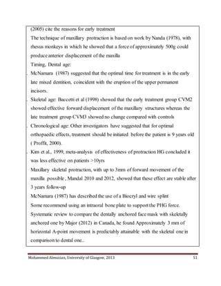 Mohammed Almuzian, University of Glasgow, 2013 51
(2005) cite the reasons for early treatment
 The technique of maxillary protraction is based on work by Nanda (1978), with
rhesus monkeys in which he showed that a force of approximately 500g could
produceanterior displacement of the maxilla
 Timing, Dental age:
1. McNamara (1987) suggested that the optimal time for treatment is in the early
late mixed dentition, coincident with the eruption of the upper permanent
incisors.
2. Skeletal age: Baccetti et al (1998) showed that the early treatment group CVM2
showed effective forward displacement of the maxillary structures whereas the
late treatment group CVM3 showed no change compared with controls
3. Chronological age: Other investigators have suggested that for optimal
orthopaedic effects, treatment should be initiated before the patient is 9 years old
( Proffit, 2000).
4. Kim et al., 1999, meta-analysis of effectiveness of protraction HG concluded it
was less effective on patients >10yrs
 Maxillary skeletal protraction, with up to 3mm of forward movement of the
maxilla possible , Mandal 2010 and 2012, showed that these effect are stable after
3 years follow-up
 McNamara (1987) has described the use of a Biocryl and wire splint
 Some recommend using an intraoral bone plate to supportthe PHG force.
Systematic review to compare the dentally anchored face mask with skeletally
anchored one by Major (2012) in Canada, he found Approximately 3 mm of
horizontal A-point movement is predictably attainable with the skeletal one in
comparison to dental one..
 