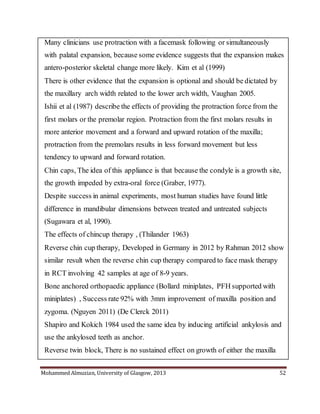 Mohammed Almuzian, University of Glasgow, 2013 52
 Many clinicians use protraction with a facemask following or simultaneously
with palatal expansion, because some evidence suggests that the expansion makes
antero-posterior skeletal change more likely. Kim et al (1999)
 There is other evidence that the expansion is optional and should be dictated by
the maxillary arch width related to the lower arch width, Vaughan 2005.
 Ishii et al (1987) describe the effects of providing the protraction force from the
first molars or the premolar region. Protraction from the first molars results in
more anterior movement and a forward and upward rotation of the maxilla;
protraction from the premolars results in less forward movement but less
tendency to upward and forward rotation.
 Chin caps, The idea of this appliance is that because the condyle is a growth site,
the growth impeded by extra-oral force (Graber, 1977).
 Despite success in animal experiments, most human studies have found little
difference in mandibular dimensions between treated and untreated subjects
(Sugawara et al, 1990).
 The effects of chincup therapy , (Thilander 1963)
 Reverse chin cup therapy, Developed in Germany in 2012 by Rahman 2012 show
similar result when the reverse chin cup therapy compared to face mask therapy
in RCT involving 42 samples at age of 8-9 years.
 Bone anchored orthopaedic appliance (Bollard miniplates, PFH supported with
miniplates) , Success rate 92% with 3mm improvement of maxilla position and
zygoma. (Nguyen 2011) (De Clerck 2011)
 Shapiro and Kokich 1984 used the same idea by inducing artificial ankylosis and
use the ankylosed teeth as anchor.
 Reverse twin block, There is no sustained effect on growth of either the maxilla
 