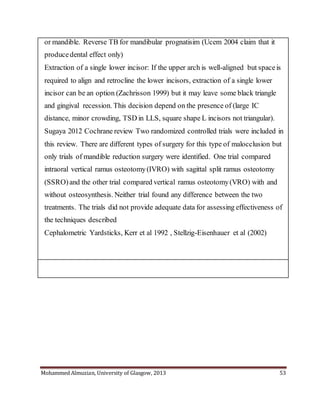 Mohammed Almuzian, University of Glasgow, 2013 53
or mandible. Reverse TB for mandibular prognatisim (Ucem 2004 claim that it
producedental effect only)
 Extraction of a single lower incisor: If the upper arch is well-aligned but spaceis
required to align and retrocline the lower incisors, extraction of a single lower
incisor can be an option (Zachrisson 1999) but it may leave some black triangle
and gingival recession. This decision depend on the presence of (large IC
distance, minor crowding, TSD in LLS, square shape L incisors not triangular).
 Sugaya 2012 Cochrane review Two randomized controlled trials were included in
this review. There are different types of surgery for this type of malocclusion but
only trials of mandible reduction surgery were identified. One trial compared
intraoral vertical ramus osteotomy(IVRO) with sagittal split ramus osteotomy
(SSRO)and the other trial compared vertical ramus osteotomy(VRO) with and
without osteosynthesis. Neither trial found any difference between the two
treatments. The trials did not provide adequate data for assessing effectiveness of
the techniques described
 Cephalometric Yardsticks, Kerr et al 1992 , Stellzig-Eisenhauer et al (2002)
 