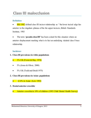 Mohammed Almuzian, University of Glasgow, 2013 5
Class III malocclusion
Definition
 BSI 1982 defined class III incisor relationship as ‘’the lower incisal edge lies
anterior to the cingulum plateau of the the upper incisors, British Standards
Institute, 1983
 The term ‘pseudo-classIII’ has been coined for this situation where an
anterior displacement masking what is in fact an underlying skeletal class I base
relationship.
Incidence
1. Class III prevalence in white populations
 3% UK (Foster & Day, 1974)
 5% (Jones & Oliver, 2000)
 5% UK (Todd and Dodd 1975)
2. Class III prevalence in Asian populations
 4-14% in Asian (Lew 1993)
3. Dental anterior crossbite
 Anterior crossbitein 10% of children (1993 Child Dental Health Survey)
 