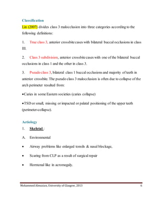 Mohammed Almuzian, University of Glasgow, 2013 6
Classification
Lin (2007) divides class 3 malocclusion into three categories according to the
following definitions:
1. True class 3, anterior crossbitecases with bilateral buccal occlusions in class
III.
2. Class 3 subdivision, anterior crossbitecases with one of the bilateral buccal
occlusions in class 1 and the other in class 3.
3. Pseudo class 3, bilateral class 1 buccal occlusions and majority of teeth in
anterior crossbite. The pseudo class 3 malocclusion is often due to collapse of the
arch perimeter resulted from:
Caries in some Eastern societies (caries collapse)
TSD or small, missing or impacted or palatal positioning of the upper teeth
(perimeter-collapse).
Aetiology
1. Skeletal :
A. Environmental
 Airway problems like enlarged tonsils & nasal blockage,
 Scaring from CLP as a result of surgical repair
 Hormonal like in acromegaly.
 