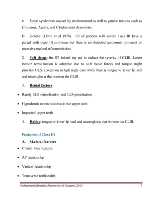 Mohammed Almuzian, University of Glasgow, 2013 7
 Some syndromes caused by environmental as well as genetic reasons such as
Crouzons, Aperts, and Cleidocranial dysostosis.
B. Genetic (Litton et al 1970). 1/3 of patients with severe class III have a
parent with class III problems but there is no detected autosomal dominant or
recessive method of transmission.
2. Soft tissue: the ST indeed my act to reduce the severity of CLIII, Lower
incisor retroclination is adaptive due to soft tissue forces and tongue might
procline ULS. Exception in high angle case when there is tongue to lower lip seal
and macroglosia that worsen the CLIII.
3. Dental factors:
 Rarely ULS retroclination and LLS proclination.
 Hypodontia or microdontia in the upper arch
 Impacted upper teeth
4. Habits: tongue to lower lip seal and macroglosia that worsen the CLIII.
Features of Class III
A. Skeletal features
 Cranial base features
 AP relationship
 Vertical relationship
 Transverse relationship
 
