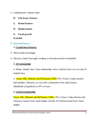 Mohammed Almuzian, University of Glasgow, 2013 8
 Cephalometric skeletal values
B. Soft tissues features
C. Dental features
D. Displacements
E. Facial growth
In details
F. Skeletal features
1. Cranial base features:
 Short cranial baselength.
 Decrease cranial baseangle resulting in forwards position of mandible.
2. AP relationship
 Mainly skeletal class 3 base relationships but it could be Class I or even class II
skeletal base.
 Guyer, Ellis, Behrents and McNamara (1986) 55% of class 3 malocclusions
had maxillary deficiency as one of the components of the malocclusion.
Mandibular prognathsim in 45% of cases.
3. Vertical relationship
Guyer, Ellis, Behrents and McNamara (1986), 59% of class 3 malocclusions had
reduced or neutral lower facial heights and that 41% had increased lower facial
heights.
 