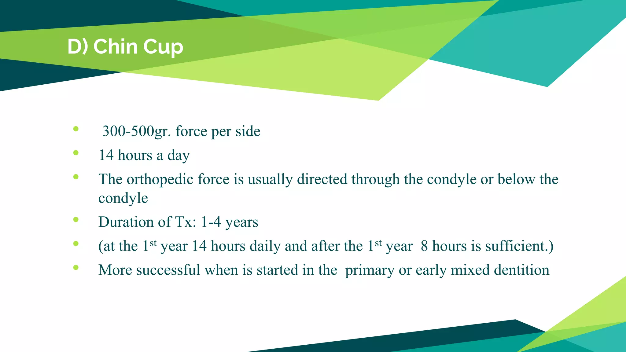 D) Chin Cup
• 300-500gr. force per side
• 14 hours a day
• The orthopedic force is usually directed through the condyle or below the
condyle
• Duration of Tx: 1-4 years
• (at the 1st year 14 hours daily and after the 1st year 8 hours is sufficient.)
• More successful when is started in the primary or early mixed dentition
 