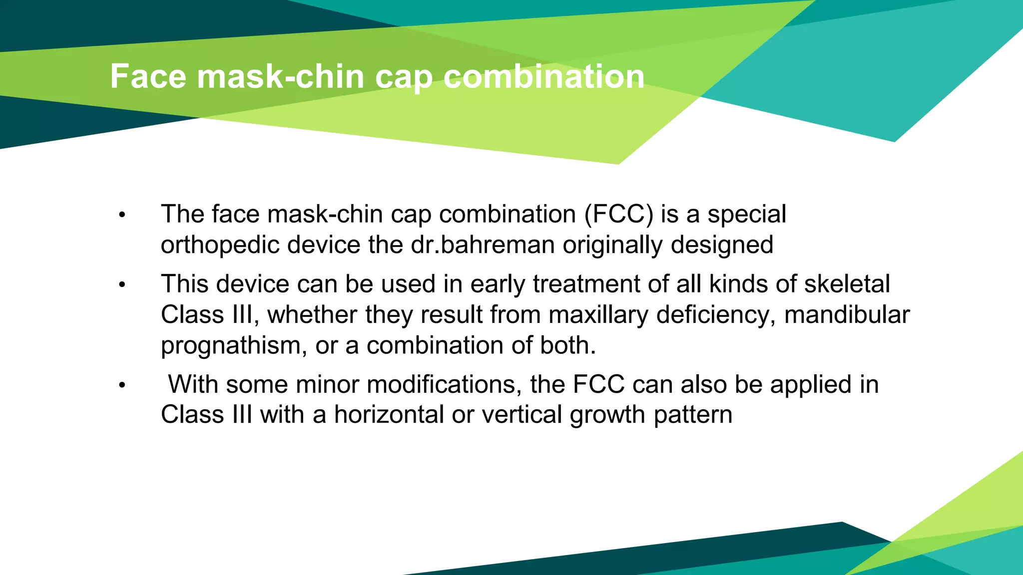 Face mask-chin cap combination
• The face mask-chin cap combination (FCC) is a special
orthopedic device the dr.bahreman originally designed
• This device can be used in early treatment of all kinds of skeletal
Class III, whether they result from maxillary deficiency, mandibular
prognathism, or a combination of both.
• With some minor modifications, the FCC can also be applied in
Class III with a horizontal or vertical growth pattern
 