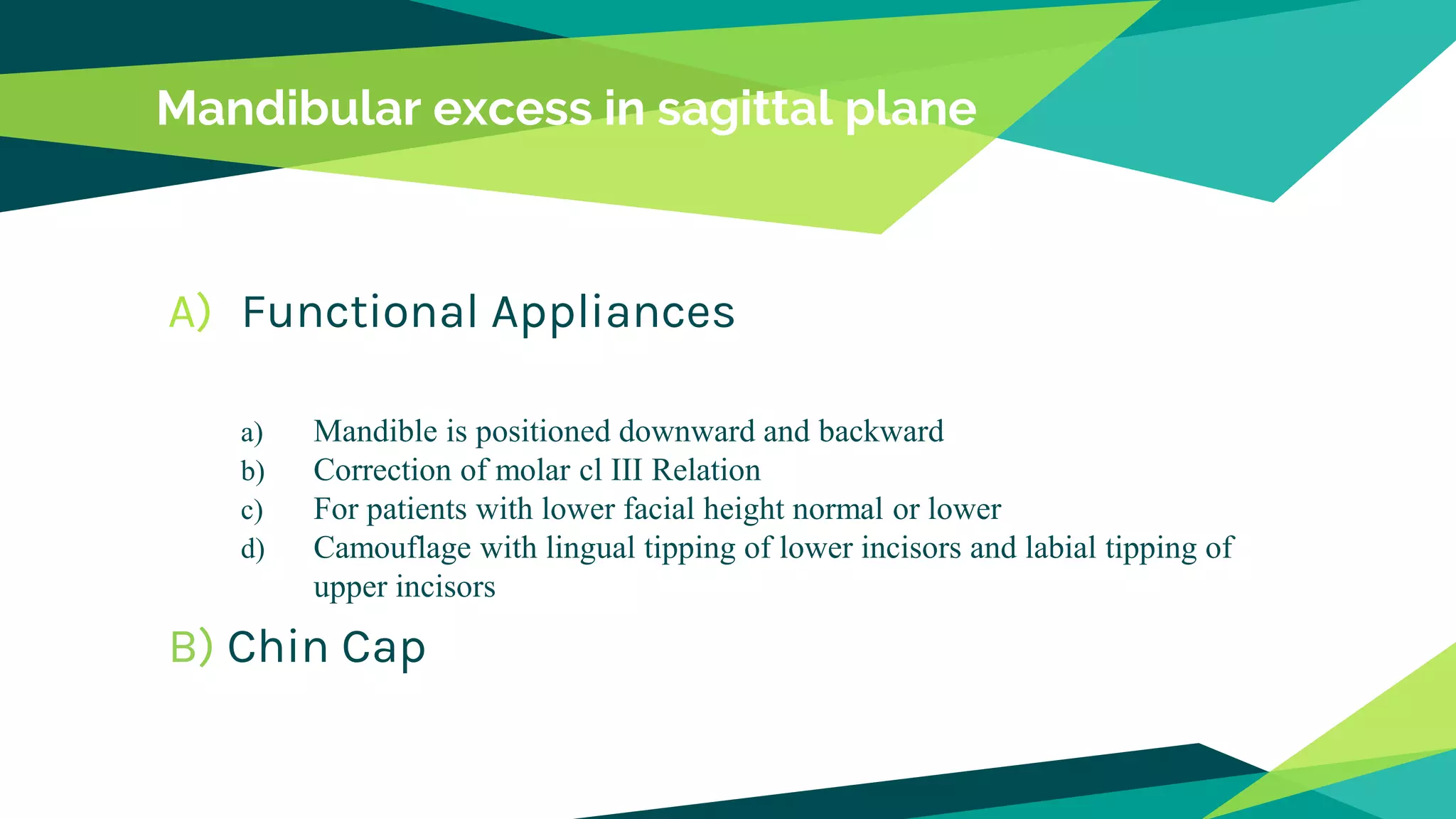 Mandibular excess in sagittal plane
A) Functional Appliances
a) Mandible is positioned downward and backward
b) Correction of molar cl III Relation
c) For patients with lower facial height normal or lower
d) Camouflage with lingual tipping of lower incisors and labial tipping of
upper incisors
B) Chin Cap
 