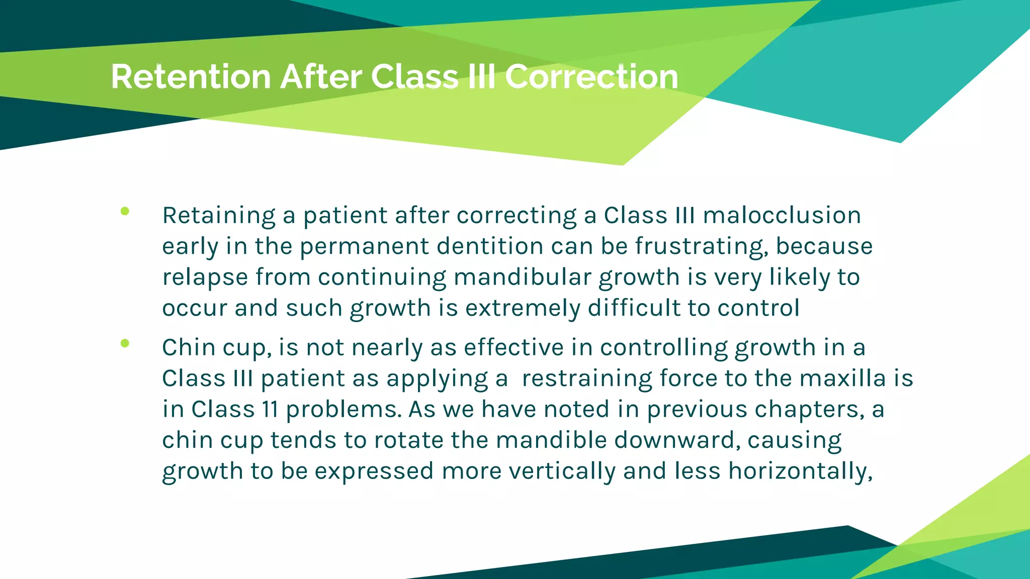 Retention After Class III Correction
• Retaining a patient after correcting a Class III malocclusion
early in the permanent dentition can be frustrating, because
relapse from continuing mandibular growth is very likely to
occur and such growth is extremely difficult to control
• Chin cup, is not nearly as effective in controlling growth in a
Class III patient as applying a restraining force to the maxilla is
in Class 11 problems. As we have noted in previous chapters, a
chin cup tends to rotate the mandible downward, causing
growth to be expressed more vertically and less horizontally,
 